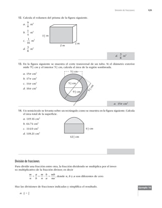 129
División de fracciones
12. Calcula el volumen del prisma de la ﬁgura siguiente.
a.
9
8
m3
b.
1
4
m3
c.
1
16
m3
d.
3
8
m3
13. En la ﬁgura siguiente se muestra el corte transversal de un tubo. Si el diámetro exterior
mide 9 1
2 cm y el interior 5 1
2 cm, calcula el área de la región sombreada.
a. 15p cm2
b. 17p cm2
c. 14p cm2
d. 16p cm2
14. Un semicírculo se levanta sobre un rectángulo como se muestra en la ﬁgura siguiente. Calcula
el área total de la superﬁcie.
a. 119.16 cm2
b. 64.74 cm2
c. 114.0 cm2
d. 118.21 cm2
2 m
5 1
2 cm
9 1
2 cm
9
1
2
c
m
12 1
4 cm
4 1
2 cm
División de fracciones
Para dividir una fracción entre otra, la fracción dividendo se multiplica por el inver-
so multiplicativo de la fracción divisor; es decir
m
n
a
b
m
n
b
a
mb
na
4 5 ? 5 , donde n, b y a son diferentes de cero
Haz las divisiones de fracciones indicadas y simpliﬁca el resultado.
a. 4
9
5
6
4
Ejemplo 10
m
1 1
2 m
3
8
d.
3
8
m3
5 1
2 cm
a. 15p cm2
 