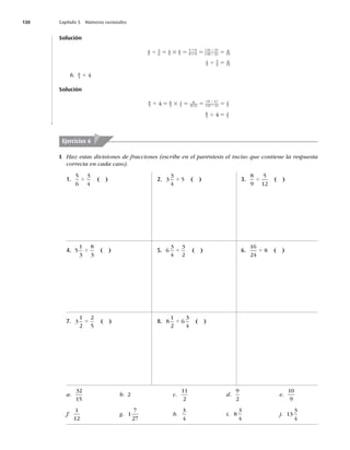 130 Capítulo 5 Números racionales
Solución
4
9
5
6
4
9
6
5
4 6
9 5
24 3
45 3
8
15
4 5 3 5 5 5
3
3
4
4
( )
( )
4
9
5
6
8
15
4 5
b. 8
3 4
4
Solución
8
3
8
3
1
4
8
3 4
8 4
12 4
2
3
4
4 5 3 5 5 5
4
4
( )
( )
( )
8
3
2
3
4
4 5
I. Haz estas divisiones de fracciones (escribe en el paréntesis el inciso que contiene la respuesta
correcta en cada caso).
Ejercicios 6
1.
5
6
3
4
4 ( )
4. 5
1
3
8
3
4 ( )
7. 3
1
2
2
5
4 ( )
2. 3
3
4
5
4 ( )
5. 6
3
4
3
2
4 ( )
8. 8
1
2
6
3
4
4 ( )
3.
8
9
5
12
4 ( )
6.
16
24
8
4 ( )
a.
32
15
b. 2 c.
11
2
d.
9
2
e.
10
9
f.
1
12
g. 1
7
27
h.
3
4
i. 8
3
4
j. 13
3
4
 