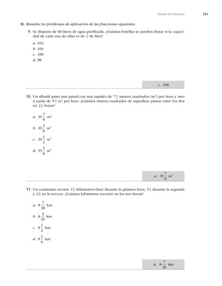 131
División de fracciones
II. Resuelve los problemas de aplicación de las fracciones siguientes.
9. Se dispone de 60 litros de agua puriﬁcada. ¿Cuántas botellas se pueden llenar si la capaci-
dad de cada una de ellas es de 3
5 de litro?
a. 102
b. 104
c. 100
d. 98
10. Un albañil pinta una pared con una rapidez de 7 3
4 metros cuadrados (m2
) por hora y otro
a razón de 6 3
5 m2
por hora. ¿Cuántos metros cuadrados de superﬁcie pintan entre los dos
en 2 1
2 horas?
a. 35
7
8
m2
b. 35
1
8
m2
c. 35
1
2
m2
d. 35
5
8
m2
11. Un caminante recorre 2 1
3 kilómetros (km) durante la primera hora, 3 1
2 durante la segunda
y 2 2
5 en la tercera. ¿Cuántos kilómetros recorrió en las tres horas?
a. 8
7
30
km
b. 8
3
10
km
c. 8
1
2
km
d. 8
1
6
km
c. 100
a. 35
7
8
m2
a. 8
7
30
km
 