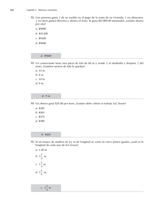 132 Capítulo 5 Números racionales
12. Una persona gasta 1
5 de su sueldo en el pago de la renta de su vivienda, 3
7 en alimentos,
1
3 en otros gastos diversos y ahorra el resto. Si gana $21000.00 mensuales, ¿cuánto ahorra
por año?
a. $9000
b. $10 200
c. $9400
d. $9600
13. Un comerciante tiene una pieza de tela de 60 m y vende 2
5 al mediodía y después 3
4 del
resto. ¿Cuántos metros de tela le quedan?
a. 12 m
b. 6 m
c. 10 m
d. 9 m
14. Un obrero gana $25.00 por hora. ¿Cuánto debe cobrar si trabaja 14 3
5 horas?
a. $385
b. $365
c. $375
d. $390
15. Si un tronco de madera de 6 1
4 m de longitud se corta en cinco partes iguales, ¿cuál es la
longitud de cada uno de los trozos?
a. 1.20 m
b. 1
1
2
m
c. 1
1
4
m
d. 1
1
5
m
d. $9600
d. 9 m
b. $365
c. 1
1
4
m
 