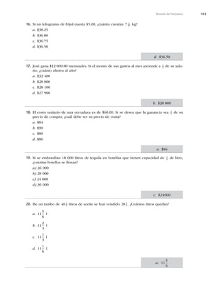 133
División de fracciones
16. Si un kilogramo de frijol cuesta $5.00, ¿cuánto cuestan 7 3
10 kg?
a. $38.25
b. $36.00
c. $36.75
d. $36.50
17. José gana $12 000.00 mensuales. Si el monto de sus gastos al mes asciende a 4
5 de su sala-
rio, ¿cuánto ahorra al año?
a. $32 400
b. $28 800
c. $28 100
d. $27 900
18. El costo unitario de una cerradura es de $60.00. Si se desea que la ganancia sea 2
5 de su
precio de compra, ¿cuál debe ser su precio de venta?
a. $84
b. $90
c. $80
d. $86
19. Si se embotellan 18 000 litros de tequila en botellas que tienen capacidad de 3
4
de litro,
¿cuántas botellas se llenan?
a) 26 000
b) 28 000
c) 24 000
d) 30 000
20. De un tambo de 40 2
3 litros de aceite se han vendido 28 5
6 . ¿Cuántos litros quedan?
a. 11
5
6
l
b. 11
2
3
l
c. 11
1
3
l
d. 11
1
6
l
d. $36.50
b. $28 800
a. $84
c. $24 000
a. 11
5
6
 
