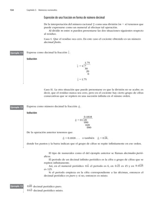 134 Capítulo 5 Números racionales
Expresión de una fracción en forma de número decimal
De la interpretación del número racional m
n como una división (m 4 n) tenemos que
puede expresarse como un numeral al efectuar tal operación.
Al dividir m entre n pueden presentarse las dos situaciones siguientes respecto
al residuo.
Caso I. Que el residuo sea cero. En este caso el cociente obtenido es un número
decimal ﬁnito.
Expresa como decimal la fracción 7
4 .
Solución
1 75
4 7
30
20
0
.
5
7
4 1 75
5 .
Ejemplo 11
Ejemplo 12
Ejemplo 13
Caso II. La otra situación que puede presentarse es que la división no se acabe; es
decir, que el residuo nunca sea cero, pero en el cociente hay cierto grupo de cifras
consecutivas que se repiten en una sucesión inﬁnita en el mismo orden.
Expresa como número decimal la fracción 2
11 .
Solución
0 1818
11 20
090
020
090
.
5
De la operación anterior tenemos que:
2
11 0 1818
5 . . . . o también 2
11 0 18
5 . ,
donde los puntos y la barra indican que el grupo de cifras se repite inﬁnitamente en ese orden.
El tipo de numerales como el del ejemplo anterior se llaman decimales perió-
dicos.
El periodo de un decimal inﬁnito periódico es la cifra o grupo de cifras que se
repiten inﬁnitamente.
Así, en el numeral periódico 0 6
. el periodo es 6, en 0 45
. es 45 y en 0 4125
.
es 125.
Si el periodo empieza en la cifra correspondiente a las décimas, entonces el
decimal periódico es puro y si no, entonces es mixto.
0 85
. decimal periódico puro.
0 63
. decimal periódico mixto.
7
4
2
11
 