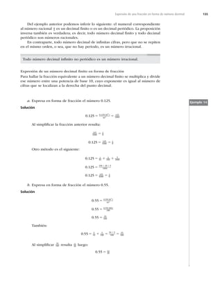 135
Expresión de una fracción en forma de número decimal
Del ejemplo anterior podemos inferir lo siguiente: el numeral correspondiente
al número racional a
b es un decimal ﬁnito o es un decimal periódico. La proposición
inversa también es verdadera; es decir, todo número decimal ﬁnito y todo decimal
periódico son números racionales.
En contraparte, todo número decimal de inﬁnitas cifras, pero que no se repiten
en el mismo orden, o sea, que no hay periodo, es un número irracional.
Todo número decimal inﬁnito no periódico es un número irracional.
Expresión de un número decimal ﬁnito en forma de fracción
Para hallar la fracción equivalente a un número decimal ﬁnito se multiplica y divide
ese número entre una potencia de base 10, cuyo exponente es igual al número de
cifras que se localizan a la derecha del punto decimal.
a. Expresa en forma de fracción el número 0.125.
Solución
0 125 0 125 10
10
125
1000
3
3
. . ( )
5 5
Al simpliﬁcar la fracción anterior resulta:
125
1000
1
8
5
0 125 125
1000
1
8
. 5 5
Otro método es el siguiente:
0 125
0 125
0 125
1
10
2
100
5
1000
100 20 5
1000
125
.
.
.
5 1 1
5
5
1 1
1
1000
1
8
5
b. Expresa en forma de fracción el número 0.55.
Solución
0 55
0 55
0 55
0 55 10
10
0 55 100
100
55
100
2
2
.
.
.
. ( )
. ( )
5
5
5
También:
0 55 5
10
5
100
50 5
100
55
100
. 5 1 5 5
1
Al simpliﬁcar 55
100 resulta 11
20 luego:
0 55 11
20
. 5
Ejemplo 14
 