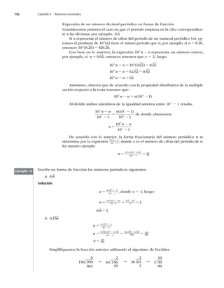 136 Capítulo 5 Números racionales
Expresión de un número decimal periódico en forma de fracción
Consideremos primero el caso en que el periodo empieza en la cifra correspondien-
te a las décimas; por ejemplo, 0 6
.
Si x representa el número de cifras del periodo de un numeral periódico (n), en-
tonces el producto de 10x
(n) tiene el mismo periodo que n; por ejemplo, si n 5 8 26
. ,
entonces 10 8 26 826 26
2
( . ) .
5 .
Con base en lo anterior, la expresión 10x
n – n representa un número entero;
por ejemplo, si n 5 0 62
. , entonces tenemos que x 5 2, luego:
10 10 0 62 0 62
10 62 62 0 62
10 62
2
x
x
x
n n
n n
n n
2 5 2
2 5 2
2 5
( . ) .
. .
Asimismo, observa que de acuerdo con la propiedad distributiva de la multipli-
cación respecto a la resta tenemos que:
10 10 1
x x
n n n
2 5 2
( )
Al dividir ambos miembros de la igualdad anterior entre 10x
2 1 resulta:
10
10 1
10 1
10 1
x
x
x
x
n n n
2
2
5
2
2
( )
de donde obtenemos
n
n n
x
x
5
2
2
10
10 1
De acuerdo con lo anterior, la forma fraccionaria del número periódico n se
determina por la expresión 10
10 1
x
x
n n
2
2
, donde x es el número de cifras del periodo de n.
En nuestro ejemplo
n 5 5
2
2
10 0 62 0 62
10 1
62
99
2
2
( . . )
Escribe en forma de fracción los números periódicos siguientes:
a. 0 8
.
Solución
n
n n
x
x
5
2
2
( )
10
10 1
, donde x 5 1; luego:
n 5 5 5
2
2
2
0 8 10 0 8
10 1
8 8 0 8
9
8
9
1
. ( ) . . .
0 8 8
9
. 5
b. 0 156
.
n
n
n n
x
x
5
5 5
2
2
2
2
2
( )
. ( ) . .
10
10 1
0 156 10 0 156
10 1
156 156
3
3
0
0 156
999
156
999
.
5
n 5 156
999
Simpliﬁquemos la fracción anterior utilizando el algoritmo de Euclides.
6
156 999
063
→
2
63 156
30
→
2
30 63
3
→
10
3 30
00
Ejemplo 15
 