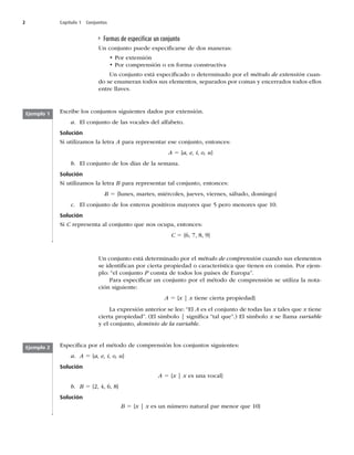 2 Capítulo 1 Conjuntos
Formas de especiﬁcar un conjunto
Un conjunto puede especiﬁcarse de dos maneras:
t1PSFYUFOTJØO
t1PSDPNQSFOTJØOPFOGPSNBDPOTUSVDUJWB
Un conjunto está especiﬁcado o determinado por el método de extensión cuan-
do se enumeran todos sus elementos, separados por comas y encerrados todos ellos
FOUSFMMBWFT
Ejemplo 1
Ejemplo 2
TDSJCFMPTDPOKVOUPTTJHVJFOUFTEBEPTQPSFYUFOTJØO
a MDPOKVOUPEFMBTWPDBMFTEFMBMGBCFUP
Solución
Si utilizamos la letra A para representar ese conjunto, entonces:
A 5 {a, e, i, o, u}
b MDPOKVOUPEFMPTEÓBTEFMBTFNBOB
Solución
Si utilizamos la letra B para representar tal conjunto, entonces:
B 5 {lunes, martes, miércoles, jueves, viernes, sábado, domingo}
c MDPOKVOUPEFMPTFOUFSPTQPTJUJWPTNBZPSFTRVFQFSPNFOPSFTRVF
Solución
Si C representa al conjunto que nos ocupa, entonces:
C 5 {6, 7, 8, 9}
Un conjunto está determinado por el método de comprensión cuando sus elementos
TFJEFOUJmDBOQPSDJFSUBQSPQJFEBEPDBSBDUFSÓTUJDBRVFUJFOFOFODPNÞO1PSFKFN-
plo: “el conjunto PDPOTUBEFUPEPTMPTQBÓTFTEFVSPQBw
1BSBFTQFDJmDBSVODPOKVOUPQPSFMNÏUPEPEFDPNQSFOTJØOTFVUJMJ[BMBOPUB-
DJØOTJHVJFOUF
A 5 {x | x tiene cierta propiedad}
-BFYQSFTJØOBOUFSJPSTFMFFiMA es el conjunto de todas las x tales que x tiene
DJFSUBQSPQJFEBEw	MTÓNCPMP]TJHOJmDBiUBMRVFw
MTÓNCPMPx se llama variable
y el conjunto, dominio de la variable
TQFDJmDBQPSFMNÏUPEPEFDPNQSFOTJØOMPTDPOKVOUPTTJHVJFOUFT
a A 5 {a, e, i, o, u}
Solución
A 5 {x | x es una vocal}
b B 5 {2, 4, 6, 8}
Solución
B 5 {x | xFTVOOÞNFSPOBUVSBMQBSNFOPSRVF^
 
