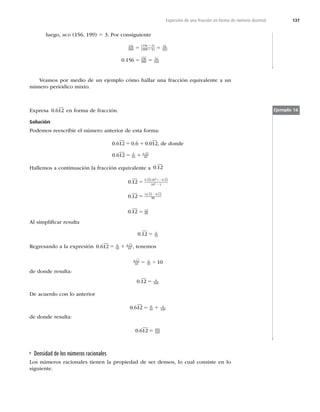 137
Expresión de una fracción en forma de número decimal
luego, MCD (156, 199) 5 3. Por consiguiente
156
999
156 3
999 3
52
333
5 5
4
4
( )
( )
0 156 156
999
52
333
. 5 5
Veamos por medio de un ejemplo cómo hallar una fracción equivalente a un
número periódico mixto.
Expresa 0 612
. en forma de fracción.
Solución
Podemos reescribir el número anterior de esta forma:
0 612 0 6 0 012
. . .
5 1 , de donde
0 612 6
10
0 12
10
. .
5 1
Hallemos a continuación la fracción equivalente a 0 12
.
0 12
0 12
0 12 10 0 12
10 1
12 12 0 12
99
2
2
.
.
. ( ) .
. .
5
5
2
2
2
0 12 12
99
. 5
Al simpliﬁcar resulta
0 12 4
33
. 5
Regresando a la expresión 0 612 6
10
0 12
10
. .
5 1 , tenemos
0 12
10
4
33 10
.
5 4
de donde resulta:
0 12 4
330
. 5
De acuerdo con lo anterior
0 612 6
10
4
330
. 5 1
de donde resulta:
0 612 101
165
. 5
Ejemplo 16
Densidad de los números racionales
Los números racionales tienen la propiedad de ser densos, lo cual consiste en lo
siguiente.
 