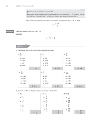 138 Capítulo 5 Números racionales
Densidad de los números racionales
Entre dos números racionales cualesquiera a y b, donde a , b, siempre puede
encontrarse otro racional c tal que sea mayor que a pero menor que b.
Una forma de demostrar lo anterior es tomar la semisuma de a y b; es decir
c
a b
5
1
2
Halla un número racional entre 4
5 y 7
4
Solución
c 5 5
1
4
5
7
4
2
51
40
Ejemplo 17
I. Escribe las fracciones siguientes en forma decimal.
Ejercicios 7
1.
9
15
a. 0.65
b. 0.70
c. 0.6
d. 0.58
4.
11
25
a. 0.40
b. 0.44
c. 0.48
d. 0.42
2.
3
4
a. 0.6
b. 0.65
c. 0.70
d. 0.75
5.
2
3
a. 0.2
b. 0.7
c. 0 6
.
d. 0 63
.
3.
1
5
a. 0.2
b. 0.25
c. 0.22
d. 0.28
6.
7
20
a. 0.35
b. 0.45
c. 0.38
d. 0.40
II. Escribe en forma de fracción estos números decimales.
7. 0.5
a.
2
5
b.
3
7
c.
5
9
d.
1
2
8. 0.4
a.
3
8
b.
2
5
c.
3
7
d.
3
5
9. 0.42
a.
9
20
b.
21
50
c.
3
8
d.
23
50
d. 0.75
c. 0.6
b. 0.44
a. 0.2
a. 0.35
c. 0.6
d.
1
2
b.
2
5
b.
21
50
 