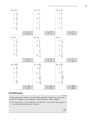 139
Expresión de una fracción en forma de número decimal
10. 0.28
a.
7
25
b.
8
25
c.
6
25
d.
7
24
13. 0 2
.
a.
3
11
b.
2
9
c.
3
13
d.
1
5
16. 0 270
.
a.
11
37
b.
3
11
c.
2
7
d.
10
37
11. 0.75
a.
4
5
b.
5
7
c.
7
9
d.
3
4
14. 0 6
.
a.
2
3
b.
3
5
c.
7
11
d.
7
12
17. 0 450
.
a.
24
53
b.
5
11
c.
50
111
d.
49
111
12. 0.125
a.
1
7
b.
1
8
c.
2
9
d.
1
6
15. 0 7
.
a.
7
10
b.
7
11
c.
7
9
d.
9
12
18. 0 750
.
a.
3
4
b.
25
33
c.
250
333
d.
24
31
Forma equipo para realizar las actividades siguientes. Redacta un texto breve
donde tus compañeros y tú expliquen cómo obtuvieron cada resultado.
1. Si el numerador y el denominador de la fracción 5
7 son ambos disminuidos en
3, ¿en cuánto disminuye dicha fracción?
3
14
b.
1
8
d.
3
4
a.
7
25
c.
7
9
a.
2
3
b.
2
9
c.
250
333
c.
50
111
d.
10
37
Actividad grupal
 