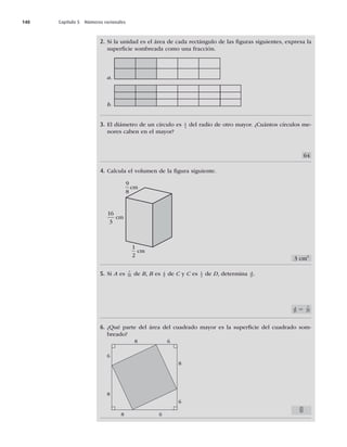 140 Capítulo 5 Números racionales
2. Si la unidad es el área de cada rectángulo de las ﬁguras siguientes, expresa la
superﬁcie sombreada como una fracción.
a.
b.
3. El diámetro de un círculo es 1
4
del radio de otro mayor. ¿Cuántos círculos me-
nores caben en el mayor?
4. Calcula el volumen de la ﬁgura siguiente.
5. Si A es 7
10 de B, B es 4
5 de C y C es 1
2 de D, determina A
D .
6. ¿Qué parte del área del cuadrado mayor es la superﬁcie del cuadrado som-
breado?
9
8
cm
16
3
cm
1
2
cm
8 6
8 6
8
6
6
8
64
3 cm3
A
D 5 7
25
25
49
 