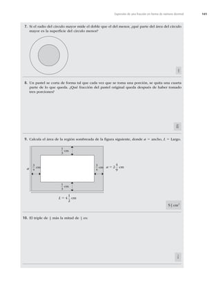 141
Expresión de una fracción en forma de número decimal
7. Si el radio del círculo mayor mide el doble que el del menor, ¿qué parte del área del círculo
mayor es la superﬁcie del círculo menor?
1
4
8. Un pastel se corta de forma tal que cada vez que se toma una porción, se quita una cuarta
parte de lo que queda. ¿Qué fracción del pastel original queda después de haber tomado
tres porciones?
27
64
9. Calcula el área de la región sombreada de la ﬁgura siguiente, donde a 5 ancho, L 5 Largo.
5 2
3 cm2
10. El triple de 1
3 más la mitad de 1
3 es:
7
6
a 5 2
4
9
cm
L 5 4
1
2
cm
cm
cm
cm cm
1
3
1
3
3
4
3
4
a
 