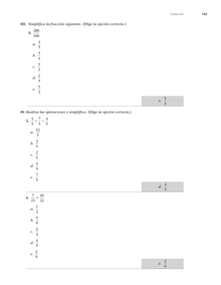 143
Evaluación
III. Simpliﬁca la fracción siguiente. (Elige la opción correcta.)
4.
280
168
a.
4
5
b.
5
4
c.
5
2
d.
2
3
e.
5
3
IV. Realiza las operaciones y simpliﬁca. (Elige la opción correcta.)
5.
1
5
7
5
4
5
1 2
a.
12
5
b.
3
5
c.
2
5
d.
4
5
e.
7
5
6.
7
15
10
21
3
a.
1
3
b.
5
9
c.
2
3
d.
4
9
e.
2
9
e.
5
3
d.
4
5
e.
2
9
 