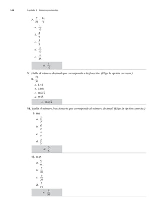144 Capítulo 5 Números racionales
7.
7
25
14
5
4
a.
1
10
b.
2
5
c.
3
5
d.
3
10
e.
4
25
V. Halla el número decimal que corresponda a la fracción. (Elige la opción correcta.)
8.
25
36
a. 1.44
b. 0.694
c. 0 694
.
d. 0 58
.
VI. Halla el número fraccionario que corresponde al número decimal. (Elige la opción correcta.)
9. 0.6
a.
2
3
b.
2
3
c.
4
7
d.
3
5
10. 0.45
a.
5
9
b.
7
20
c.
9
20
d.
3
15
a.
1
10
d.
3
5
c. 0 694
.
c.
9
20
 