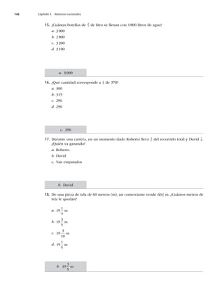 146 Capítulo 5 Números racionales
15. ¿Cuántas botellas de 3
5 de litro se llenan con 1 800 litros de agua?
a. 3000
b. 2800
c. 3200
d. 3100
16. ¿Qué cantidad corresponde a 4
5 de 370?
a. 300
b. 315
c. 296
d. 290
17. Durante una carrera, en un momento dado Roberto lleva 5
6 del recorrido total y David 7
8 .
¿Quién va ganando?
a. Roberto
b. David
c. Van empatados
18. De una pieza de tela de 60 metros (m), un comerciante vende 60 2
5 m. ¿Cuántos metros de
tela le quedan?
a. 19
1
4
m
b. 19
3
5
m
c. 19
3
10
m
d. 19
1
5
m
b. 19
3
5
m
b. David
c. 296
a. 3000
 