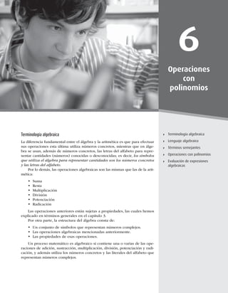 147
Terminología algebraica
6
Operaciones
con
polinomios
Terminología algebraica
Lenguaje algebraico
Términos semejantes
Operaciones con polinomios
Evaluación de expresiones
algebraicas
Terminología algebraica
La diferencia fundamental entre el álgebra y la aritmética es que para efectuar
sus operaciones esta última utiliza números concretos, mientras que en álge-
bra se usan, además de números concretos, las letras del alfabeto para repre-
sentar cantidades (números) conocidas o desconocidas; es decir, los símbolos
que utiliza el álgebra para representar cantidades son los números concretos
y las letras del alfabeto.
Por lo demás, las operaciones algebraicas son las mismas que las de la arit-
mética:
t Suma
t Resta
t Multiplicación
t División
t Potenciación
t Radicación
Las operaciones anteriores están sujetas a propiedades, las cuales hemos
explicado en términos generales en el capítulo 3.
Por otra parte, la estructura del álgebra consta de:
t Un conjunto de símbolos que representan números complejos.
t Las operaciones algebraicas mencionadas anteriormente.
t Las propiedades de esas operaciones.
Un proceso matemático es algebraico si contiene una o varias de las ope-
raciones de adición, sustracción, multiplicación, división, potenciación y radi-
cación, y además utiliza los números concretos y las literales del alfabeto que
representan números complejos.
 