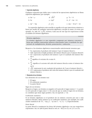 148 Capítulo 6 Operaciones con polinomios
Expresión algebraica
Cualquier expresión que indica una o varias de las operaciones algebraicas se llama
expresión algebraica; por ejemplo:
a. 3a 1 y d. 6 2
x g. 7x 2 6
b. 5x e. (4y)5
h. x2
2 6x 1 8
c. 3y2
2 5m f. x
x
1
2
3
9
2 i. (2x 2 5) (x2
1 3)
La expresión algebraica más sencilla es aquella en la que intervienen números o
letras por medio de cualquier operación algebraica, excepto la suma y la resta; por
ejemplo, 5x, 3ab, 5x2
, a
b 5x , etcétera. Cada una de este tipo de expresiones recibe
el nombre de término algebraico.
Término algebraico
Un término algebraico es una expresión compuesta por números concretos y
letras que también representan números relacionados entre sí mediante las ope-
raciones de multiplicación, división, potenciación y radicación.
Respecto a los términos algebraicos mencionados anteriormente tenemos que:
t 5x: representa el producto del número 5 por el número literal x.
t 3ab: representa el triple producto del número literal a por el número literal b.
t 4x2
: representa el producto del número 4 por el cuadrado del número lite-
ral x.
t
a
b
signiﬁca el cociente de a entre b.
t
a
b
3
signiﬁca el cociente del cubo del número literal a entre el número lite-
ral b.
t 5x representa la raíz cuadrada del producto de 5 por el número literal x.
t x3
y2
: representa el producto del cubo del número literal x por el cuadrado del
número literal y.
Elementos de un término
Los elementos de un término son:
t El signo
t El coeﬁciente numérico
t La parte literal
Signo de un término
Respecto al signo, un término es negativo si le precede el signo menos (2) y positi-
vo si le precede el signo más (1). En caso de que se omita el signo de un término,
se considera que tiene signo positivo. Así, 3x equivale a 13x.
Coeﬁciente numérico
Si un término algebraico es el producto de un número concreto por uno o más
números literales, dicho número es su coeﬁciente numérico; por ejemplo, los coeﬁ-
cientes numéricos de 7x2
, 24xy, y3
, 2xy son 7, 24, 1 y 21, respectivamente.
Parte literal
La parte literal la constituyen las letras del término algebraico con sus respectivos
exponentes. Así, en 2ab la parte literal es ab, en 28x3
y es x3
y, en 3
2
2
x aes x2
a.
 