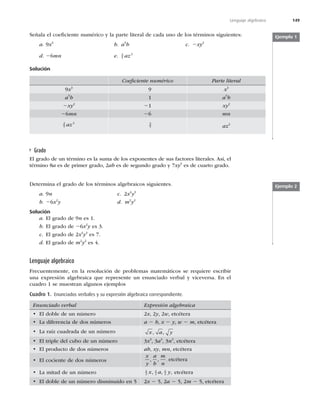 149
Lenguaje algebraico
Señala el coeﬁciente numérico y la parte literal de cada uno de los términos siguientes:
a. 9x3
b. a5
b c. 2xy2
d. 26mn e. 3
5
2
az
Solución
Coeﬁciente numérico Parte literal
9x3
9 x3
a5
b 1 a5
b
2xy2
21 xy2
26mn 26 mn
3
5
2
az 3
5 az2
Ejemplo 1
Grado
El grado de un término es la suma de los exponentes de sus factores literales. Así, el
término 8a es de primer grado, 2ab es de segundo grado y 7xy3
es de cuarto grado.
Determina el grado de los términos algebraicos siguientes.
a. 9n c. 2x4
y3
b. 26x2
y d. m2
y2
Solución
a. El grado de 9n es 1.
b. El grado de 26x2
y es 3.
c. El grado de 2x4
y3
es 7.
d. El grado de m2
y2
es 4.
Ejemplo 2
Lenguaje algebraico
Frecuentemente, en la resolución de problemas matemáticos se requiere escribir
una expresión algebraica que represente un enunciado verbal y viceversa. En el
cuadro 1 se muestran algunos ejemplos
Cuadro 1. Enunciados verbales y su expresión algebraica correspondiente.
Enunciado verbal Expresión algebraica
t MEPCMFEFVOOÞNFSP 2x, 2y, 2w, etcétera
t -BEJGFSFODJBEFEPTOÞNFSPT a 2 b, x 2 y, w 2 m, etcétera
t -BSBÓ[DVBESBEBEFVOOÞNFSP x a y
, ,
t MUSJQMFEFMDVCPEFVOOÞNFSP 3x3
, 3a3
, 3n3
, etcétera
t MQSPEVDUPEFEPTOÞNFSPT ab, xy, mn, etcétera
t MDPDJFOUFEFEPTOÞNFSPT
x
y
a
b
m
n
, , , etcétera
t -BNJUBEEFVOOÞNFSP 1
2
1
2
1
2
x a y
, , , etcétera
t MEPCMFEFVOOÞNFSPEJTNJOVJEPFO 2x 2 5, 2a 2 5, 2m 2 5, etcétera
 