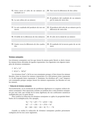 151
Términos semejantes
15. Cinco veces el cubo de un número au-
mentado en 4
16. La raíz cúbica de un número
17. La raíz cuadrada del producto de tres nú-
meros
18. El doble de la diferencia de dos números
19. Cuatro veces la diferencia de dos cuadra-
dos
20. Tres veces la diferencia de dos cubos
21. El producto del cuadrado de un número
por la suma de otros dos
22. El producto del cubo de un número por la
diferencia de otros dos
23. El cubo de la mitad de un número
24. El cuadrado de la tercera parte de un nú-
mero
Términos semejantes
Los términos semejantes son los que tienen la misma parte literal; es decir, tienen
las mismas letras afectadas de iguales exponentes. Los siguientes son algunos ejem-
plos de términos semejantes:
t 3n2
y 5
4
2
n
t 6x2
yz4
y 28x2
yz4
Los términos 6nm3
y 8n2
m no son semejantes porque si bien tienen las mismas
literales, éstas no tienen los mismos exponentes: la n del primero tiene exponente
1 y la del segundo tiene exponente 2. Asimismo, los términos ab5
y mn5
tampoco
son semejantes porque aunque tienen los mismos exponentes, las literales no son
las mismas.
Reducción de términos semejantes
Frecuentemente, en la resolución de problemas algebraicos se requiere reducir tér-
minos semejantes. Esta operación consiste en sustituir dos o más términos semejan-
tes por uno solo, que resulta de la suma algebraica de sus coeﬁcientes numéricos
multiplicados por su parte literal.
Para realizar la reducción de términos semejantes se aplica la propiedad distri-
butiva de la multiplicación. Por ejemplo,
5a 1 7a 5 a(5 1 7) 5 a(12) 5 12a
6x2
2 x2
5 x2
(6 2 1) 5 x2
(5) 5 5x2
3b 2 10b 5 b(3 2 10) 5 b(27) 5 27b
Cuando se realiza la reducción de términos semejantes pueden presentarse
cualquiera de los tres casos siguientes.
 