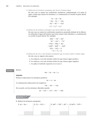 152 Capítulo 6 Operaciones con polinomios
1. Reducción de términos semejantes que tienen el mismo signo.
En este caso se suman los coeﬁcientes numéricos, anteponiendo a la suma el
signo común que tienen los términos y a continuación se escribe la parte literal.
Por ejemplo
7a 1 2a 5 9a
28n 2 4n 5 212n
26x2
2 8x2
5 214x2
1
2
3 1
4
3 3
4
3
x x x
1 5
2. Reducción de términos semejantes que tienen diferente signo.
En este caso se restan los coeﬁcientes numéricos, poniendo delante de la diferen-
cia obtenida el signo del número que tiene mayor valor absoluto y a continuación
se escribe la parte literal. Por ejemplo
10m2
2 7m2
5 3m2
5x2
2 12x2
5 27x2
215xy 1 18xy 5 3xy
212ab2
1 8ab2
5 24ab2
9x2
y 2 9x2
y 5 0
27z 1 7z 5 0
3. Reducción de tres o más términos semejantes que no tienen todos el mismo signo.
En este caso se siguen estos pasos:
a. Se reducen a un solo término todos los que tienen signo positivo.
b. Se reducen a un solo término todos los que tienen signo negativo.
c. Se aplica el método expuesto en el caso 2.
Reduce
28a 1 3a 2 6a 1 a
Solución
Primero reduzcamos los términos positivos
3a 1 a 5 4a
A continuación reduzcamos los negativos:
28a 2 6a 5 214a
De acuerdo con los términos obtenidos queda
4a 2 14a 5 2(14 2 4)a 5 210a
Ejemplo 3
I. Reduce los términos semejantes
1. 4a 1 6a 5 2. x2
y 1 9x2
y 5 3. 4ab2
1 7ab2
1 ab2
5 4. 6a3
b 1 7a3
b 5
Ejercicios 2
 