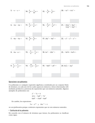 153
Operaciones con polinomios
5. 2x 2 x 5
6. 23a 2 2a 5
7. 28a 2 9a 5
8. 26a 2a 5
9.
1
2
1
3
x x
1 5
10.
2
5
1
10
n n
1 5
11.
2
3
3
8
y y
1 5
12.
3
4
2
5
b b
1 5
13. 2 2 5
5
9
1
3
x x
14. 2 2 5
15
7
6
7
a a
15. 2 2 5
5
9
7
9
b b
16. 2 2 5
2
3
1
6
3 3
a a
17. 20y3
2 18y3
5
18. 6n2
2 20n2
5
19. 28ab2
1 ab2
5
20. 24x2
1 11x2
5
21. 210xy3
1 8xy3
2
212xy3
1 6xy3
5
22. 2x2
2 x2
2 x2
5
23. 29a2
b 1 9a2
b 5
24. 8x2
y 2 3xy2
Operaciones con polinomios
Un polinomio es cualquier expresión algebraica constituida por un conjunto ﬁnito
de términos, en cada uno de los cuales aparecen números y letras relacionadas sólo
mediante productos y potencias de exponentes que son números naturales. Algunos
ejemplos de polinomios son
x2
2 7x 1 6
3x2
y 2 5ab6
1 7n4
6ab2
2 15ab4
26ab5
En cambio, las expresiones
7a 2 x1/2
y 16x23
1 4
no son polinomios porque contienen exponentes que no son números naturales.
Clasiﬁcación de los polinomios
De acuerdo con el número de términos que tienen, los polinomios se clasiﬁcan
como sigue.
 