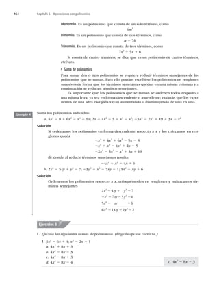 154 Capítulo 6 Operaciones con polinomios
Monomio. Es un polinomio que consta de un solo término, como
6m3
Binomio. Es un polinomio que consta de dos términos, como
a 2 7b
Trinomio. Es un polinomio que consta de tres términos, como
7x2
2 5x 1 6
Si consta de cuatro términos, se dice que es un polinomio de cuatro términos,
etcétera.
Suma de polinomios
Para sumar dos o más polinomios se requiere reducir términos semejantes de los
polinomios que se suman. Para ello pueden escribirse los polinomios en renglones
sucesivos de forma que los términos semejantes queden en una misma columna y a
continuación se reducen términos semejantes.
Es importante que los polinomios que se suman se ordenen todos respecto a
una misma letra, ya sea en forma descendente o ascendente; es decir, que los expo-
nentes de una letra escogida vayan aumentando o disminuyendo de uno en uno.
Suma los polinomios indicados:
a. 4x3
2 8 1 6x2
2 x4
2 9x; 2x 2 4x2
2 5 1 x3
2 x4
; 25x3
2 2x4
1 19 1 3x 2 x2
Solución
Si ordenamos los polinomios en forma descendente respecto a x y los colocamos en ren-
glones queda
2x4
1 4x3
1 6x2
2 9x 2 8
2x4
1 x3
2 4x2
1 2x 2 5
22x4
2 5x3
2 x2
1 3x 1 19
de donde al reducir términos semejantes resulta:
24x4
1 x2
2 4x 1 6
b. 2x2
2 5xy 1 y2
2 7; 23y2
2 x2
2 7xy 2 1; 5x2
2 xy 1 6
Solución
Ordenemos los polinomios respecto a x, coloquémoslos en renglones y reduzcamos tér-
minos semejantes
2 5 7
7 3 1
5 6
6 13 2
2 2
2 2
2
2
x xy y
x xy y
x xy
x xy
2 1 2
2 2 2 2
2 1
2 2 y
y2
2
2
Ejemplo 4
Ejercicios 3
I. Efectúa las siguientes sumas de polinomios. (Elige la opción correcta.)
1. 3x2
2 6x 1 4; x2
2 2x 2 1
a. 4x2
1 8x 1 3
b. 4x2
2 8x 2 3
c. 4x2
2 8x 1 3
d. 4x2
2 8x 2 4 c. 4x2
2 8x 1 3
 