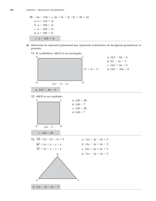 156 Capítulo 6 Operaciones con polinomios
10. 24a 2 12b 1 c; 3a 1 9c 2 b; 25c 1 3b 1 2a
a. a 1 12b 1 4c
b. a 2 10b 1 4c
c. a 2 10b 1 5c
d. a 1 10b 1 5c
II. Determina la expresión polinomial que represente el perímetro de las ﬁguras geométricas si-
guientes.
11. El cuadrilátero ABCD es un rectángulo.
a. 12x2
2 8x 2 6
b. 6x2
2 4x 2 3
c. 12x2
1 8x 1 6
d. 12x2
2 10x 2 8
12. ABCD es un cuadrado.
a. 12b 1 28
b. 12b 2 7
c. 12b 2 28
d. 12b 1 7
13. AB x y z
5 2 2 1
5 3 4 3 a. 11x 2 3y 2 6z 1 5
BC x y z
AC x y z
5 1 2 2
5 2 2 2
2 4
4 4
b. 11x 2 3y 1 6z 2 5
c. 11x 2 3y 1 6z 1 5
d. 11x 2 3y 2 6z 2 5
A C
B D
(x2
1 3x 1 1)
(5x2
2 7x 2 4)
(3b 2 7)
A C
D
B
B
A C
c. a 2 10b 1 5c
a. 12x2
2 8x 2 6
c. 12b 2 28
d. 11x 2 3y 2 6z 2 5
 