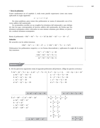 157
Operaciones con polinomios
Resta de polinomios
Como analizamos en el capítulo 1, toda resta puede expresarse como una suma
aplicando la regla siguiente:
x 2 y 5 x 1 (2y)
En otras palabras, para restar dos polinomios se suma el minuendo con el in-
verso aditivo del sustraendo.
Se acostumbra escribir en un renglón los términos del minuendo y por debajo
de éste los que corresponden al inverso aditivo del sustraendo, de forma que los
términos semejantes estén colocados en una misma columna; por último, se proce-
de a reducir términos semejantes.
Resta el polinomio 210x4
1 8x3
2 7x 2 4 1 5x2
de 10x2
2 6x4
1 x 2 10 2 x3
.
Solución
De acuerdo con la orden tenemos
(10x2
2 6x4
1 x 2 10 2 x3
) y (210x4
1 8x3
2 7x 2 4 1 5x2
)
Ordenamos los polinomios respecto a x en forma descendente y aplicamos la regla de la resta.
Así, tenemos:
x x 5 8
1 2
x x
8 5
4 3
x x 2 1
x x
1 2
0 1
x x
6 1
x x
4 9
4 3
2 2 1 1 2
1
2 1
0
10 7 4
4 3 2
2
5 6
2
Ejemplo 5
I. En los ejercicios siguientes resta el segundo polinomio del primero. (Elige la opción correcta.)
Ejercicios 4
1. 6x2
1 3y2
2 7x 1 4y 2 2; 2x2
2 y2
2 7x 1 8
a. 8x2
1 2y2
2 14x 1 6
b. 4x2
1 4y2
1 4y 2 10
c. 4x2
1 3y2
2 10
d. 4x2
2 4y2
1 4y 2 10
2. a3
2 6b2
2 c3
; 3c3
1 6b2
2 2a3
a. 3a3
2 12b2
2 4c3
b. 2a3
1 2c2
c. 3a3
1 12b2
2 4c3
d. 3a3
2 12b2
2 3c3
3. x2
2 3x 1 y 1 6; 212 2 6y 1 2x 1 2x2
a. 2x2
2 5x 1 7y 1 18
b. 2x2
1 5x 1 7y 1 18
c. x2
2 5x 1 7y 1 18
d. x2
1 5x 2 7y 2 18
4.
5
8
1
4
7
8
3
8
x y x y
2 2 2
;
a.
3
2
1
8
x y
1
b.
3
2
1
4
x y
1
c.
3
4
1
4
x y
2
d.
41
8
1
8
x y
1
b. 4x2
1 4y2
1 4y 2 10
a. 3a3
2 12b2
2 4c3 a.
3
2
1
8
x y
1
a. 2x2
2 5x 1 7y 1 18
 