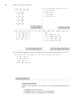 158 Capítulo 6 Operaciones con polinomios
5.
1
2
2
3
1
3
1
4
a b a b
1 2
;
a.
1
6
11
12
a b
1
b.
1
3
7
12
a b
1
c.
1
6
11
12
a b
2
d.
1
6
5
12
a b
1
6. 3x 2 4xy 1 6y 2 8; 210 2 y 1 7x 1 2xy
a. 24x 1 6xy 1 5y 2 2
b. 24x 2 6xy 1 5y 2 2
c. 24x 2 6xy 1 7y 1 2
d. 4x 2 6xy 1 7y 2 2
7. 27c 1 4b 1 3a 2 4; 2b 1 5a 1 4 2 7c
a. 22a 2 2b 2 8
b. 2a 2 2b 1 8
c. 22a 1 2b
d. 22a 1 2b 2 8
8. x3
1 3x2
y 2 5xy2
2 4y3
; 2y3
2 4xy2
1 2x3
2
7x2
y
a. x3
2 10x2
y 1 xy2
1 6y3
b. 2x3
1 10x2
y 2 xy2
2 6y3
c. 2x3
2 4x2
y 2 9xy2
2 2y3
d. 2x3
1 10x2
y 1 xy2
1 6y3
II. En el ejercicio siguiente resta el tercer polinomio de la suma de los primeros dos: (A 1 B) 2 C.
9. A 5 4x3
1 4x2
2 5x 1 6; B 5 2x3
1 x2
2 7x 1 1; C 5 8x2
1 3x 1 3x3
2 1
a. 23x2
2 13x 1 6
b. 23x2
2 15x 1 8
c. 6x3
2 13x 1 6
d. 6x3
23x2
2 15x 1 8
Multiplicación de polinomios
Respecto a esta operación y en relación con los polinomios distinguiremos tres
casos:
1. Multiplicación de monomios.
2. Multiplicación de un monomio por un polinomio.
3. Multiplicación de un polinomio por un polinomio.
a.
1
6
11
12
a b
1 d. 22a 1 2b 2 8
b. 23x2
2 15x 1 8
c. 24x 2 6xy 1 7y 1 2 b. 2x3
1 10x2
y 2 xy2
2 6y3
 