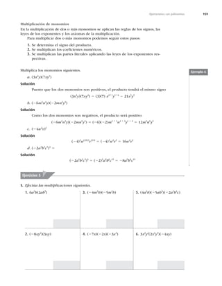 159
Operaciones con polinomios
Multiplicación de monomios
En la multiplicación de dos o más monomios se aplican las reglas de los signos, las
leyes de los exponentes y los axiomas de la multiplicación.
Para multiplicar dos o más monomios podemos seguir estos pasos:
1. Se determina el signo del producto.
2. Se multiplican los coeﬁcientes numéricos.
3. Se multiplican las partes literales aplicando las leyes de los exponentes res-
pectivas.
Multiplica los monomios siguientes.
a. (3x2
y)(7xy4
)
Solución
Puesto que los dos monomios son positivos, el producto tendrá el mismo signo
(3x2
y)(7xy4
) 5 (3)(7) x211
y114
5 21x3
y5
b. (26m2
n4
y)(22mn2
y4
)
Solución
Como los dos monomios son negativos, el producto será positivo
(26m2
n4
y)(22mn2
y4
) 5 (26)(22)m2 1 1
n4 1 2
y1 1 4
5 12m3
n6
y5
c. (24w2
v)2
Solución
(24)2
w(2)(2)
v(1)2
5 (24)2
w4
v2
5 16w4
v2
d. (22a3
b2
c5
)3
5
Solución
(22a3
b2
c5
)3
5 (22)3
a9
b6
c15
5 28a9
b6
c15
Ejemplo 6
Ejercicios 5
I. Efectúa las multiplicaciones siguientes.
1. 6a3
b(2ab5
)
2. (28xy2
)(3xy)
3. (24m2
b)(25m3
b)
4. (27x)(22x)(23x4
)
5. (4a2
b)(25ab3
)(22a2
b4
c)
6. 3x3
y2
(2x4
y3
)(24xy)
 