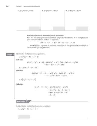 160 Capítulo 6 Operaciones con polinomios
7. (22m2
n3
)4
(3mn4
)2
8. (22x2
yz3
)3
(22x3
y)2
9. (23x2
y3
)3
(22xy3
)2
Multiplicación de un monomio por un polinomio
Para efectuar esta operación se utiliza la propiedad distributiva de la multiplicación
que, como recordarás, postula lo siguiente:
a(b 1 c 1 d … 1 k) 5 ab 1 ac 1 ad … 1 ak
En el ejemplo siguiente se muestra cómo aplicar esta propiedad al multiplicar
un monomio por un polinomio.
Efectúa las multiplicaciones siguientes.
a. 3x2
(2x3
2 7x2
2 x 1 6)
Solución
3x2
(2x3
2 7x2
2 x 1 6) 5 (3x2
)(2x3
) 1 3x2
(27x2
) 1 3x2
(2x) 1 3x2
(6)
5 6x5
2 21x4
2 3x3
1 18x2
b. 23a2
b(5a3
2 b2
1 4)
Solución
23a2
b(5a3
2 b2
1 4) 5 23a2
b(5a3
) 2 3a2
b(2b2
) 2 3a2
b(4)
5 215a5
b 1 3a2
b3
2 12a2
b
c. 8
5
2
3
4
1
8
x x x
2 1 1
1 2
⎡
⎣ ⎤
⎦
Solución
8 8 8 8
5
2
3
4
1
8
5
2
3
4
1
8
x x x x x x
2 1 1 2 1 1
1 2 5 1 2

 
      
5
5 2 1 1 2 1
5 2 1 1 2 2
5 2
4 5 2 3 1
4 20 2 6 1
5 15
( ) ( ) ( )
x x x
x x x
x
Ejemplo 7
I. Efectúa las multiplicaciones que se indican.
1. 4y2
(y3
2 5y2
1 y 2 1) 5
Ejercicios 6
 