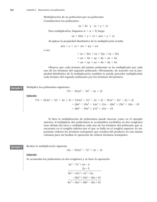 162 Capítulo 6 Operaciones con polinomios
Multiplicación de un polinomio por un polinomio
Consideremos los polinomios
(a 1 b) y (x 1 y 1 z)
Para multiplicarlos, hagamos w 5 a 1 b; luego
(a 1 b)(x 1 y 1 z) 5 w(x 1 y 1 z)
Al aplicar la propiedad distributiva de la multiplicación resulta:
w(x 1 y 1 z) 5 wx 1 wy 1 wz
o sea
5 (a 1 b)x 1 (a 1 b)y 1 (a 1 b)z
5 ax 1 bx 1 ay 1 by 1 az 1 bz
5 ax 1 ay 1 az 1 bx 1 by 1 bz
Observa que cada término del primer polinomio se ha multiplicado por cada
uno de los términos del segundo polinomio. Obviamente, de acuerdo con la pro-
piedad distributiva de la multiplicación, también se puede proceder multiplicando
cada término del segundo polinomio por los términos del primero.
Multiplica los polinomios siguientes:
(7x 2 5)(4x3
2 5x2
2 2x 1 3)
Solución
(7x 2 5)(4x3
2 5x2
2 2x 1 3) 5 7x(4x3
2 5x2
2 2x 1 3) 2 5(4x3
2 5x2
2 2x 1 3)
5 28x4
2 35x3
2 14x2
1 21x 2 20x3
1 25x2
1 10x 2 15
5 28x4
2 55x3
1 11x2
1 31x 2 15
Ejemplo 8
Ejemplo 9
Si bien la multiplicación de polinomios puede hacerse como en el ejemplo
anterior, al multiplicar dos polinomios se acostumbra escribirlos en dos renglones
(uno debajo del otro) y multiplicar cada uno de los términos del polinomio que se
encuentra en el renglón inferior por el que se halla en el renglón superior. Es im-
portante ordenar los términos semejantes que resultan del producto en una misma
columna para así facilitar la operación de reducir términos semejantes.
Realiza la multiplicación siguiente
(2x 2 5)(4x3
2 7x2
1 2x 2 3)
Solución
Se acomodan los polinomios en dos renglones y se hace la operación
2 1
x x
x x
2 1
x x
2 1
x x
4 7
x x 2 3
2 5
8 14 4 6
20 35 1
3 2
4 3 2
3 2
x
x
2 1 2
2
2
2 0
0 15
8 34 39 16 15
4 3 2
x
x x
1
2 1
 