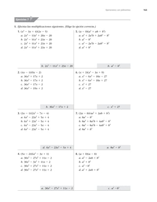 163
b. 2x3
2 11x2
1 23x 2 20
b. 36x2
2 17x 1 2
b. a3
2 b3
c. x3
1 27
d. 6x3
2 23x2
2 5x 1 4
a. 30x3
2 27x2
1 11x 2 2
a. 8a3
2 b3
c. a2
2b2
Operaciones con polinomios
I. Efectúa las multiplicaciones siguientes. (Elige la opción correcta.)
Ejercicios 7
1. (x2
2 3x 1 4)(2x 2 5)
a. 2x3
2 13x2
1 20x 2 20
b. 2x3
2 11x2
1 23x 2 20
c. 2x3
1 11x2
1 23x 1 20
d. 2x3
2 11x2
1 23x 1 20
2. (4x 2 1)(9x 2 2)
a. 36x2
1 17x 1 2
b. 36x2
2 17x 1 2
c. 36x2
2 17x 2 2
d. 36x2
2 19x 1 2
3. (3x 2 1)(2x2
2 7x 2 4)
a. 6x3
2 23x2
1 5x 1 4
b. 6x3
1 23x2
2 5x 1 4
c. 6x3
2 23x2
2 5x 2 4
d. 6x3
2 23x2
2 5x 1 4
4. (5x 2 2)(6x2
2 3x 1 1)
a. 30x3
2 27x2
1 11x 2 2
b. 30x3
2 3x2
1 11x 2 2
c. 30x3
1 27x2
1 11x 1 2
d. 30x3
2 27x2
1 11x 1 2
5. (a 2 b)(a2
1 ab 1 b2
)
a. a3
1 2a2
b 1 2ab2
2 b3
b. a3
2 b3
c. a3
2 2a2
b 2 2ab2
2 b3
d. a3
1 b3
6. (x 1 3)(x2
2 3x 1 9)
a. x3
2 6x2
2 18x 2 27
b. x3
2 6x2
2 18x 1 27
c. x3
1 27
d. x3
2 27
7. (2a 2 b)(4a2
1 2ab 1 b2
)
a. 8a3
2 b3
b. 8a3
1 8a2
b 1 4ab2
2 b3
c. 8a3
2 8a2
b 2 4ab2
1 b3
d. 8a3
1 b3
8. (a 1 b)(a 2 b)
a. a2
2 2ab 1 b2
b. a2
1 b2
c. a2
2b2
d. a2
1 2ab 1 b2
 