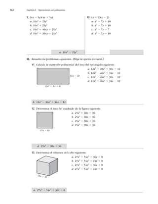 164 Capítulo 6 Operaciones con polinomios
a. 27x3
2 54x2
1 36x 2 8
d. 25x2
2 30x 1 36
b. 12x3
2 26x2
1 34x 2 12
a. 16x2
2 25y2
9. (4x 2 5y)(4x 1 5y)
a. 16x2
2 25y2
b. 16x2
1 25y2
c. 16x2
2 40xy 1 25y2
d. 16x2
2 20xy 2 25y2
10. (x 1 9)(x 2 2)
a. x2
2 7x 1 18
b. x2
1 7x 1 18
c. x2
1 7x 2 7
d. x2
1 7x 2 18
II. Resuelve los problemas siguientes. (Elige la opción correcta.)
11. Calcula la expresión polinomial del área del rectángulo siguiente.
a. 12x3
2 28x2
1 30x 2 12
b. 12x3
2 26x2
1 34x 2 12
c. 12x3
2 26x2
1 30x 2 12
d. 12x3
1 26x2
1 34x 2 12
12. Determina el área del cuadrado de la ﬁgura siguiente.
a. 25x2
1 60x 2 36
b. 25x2
2 60x 2 36
c. 25x2
2 60x 1 36
d. 25x2
2 30x 1 36
13. Determina el volumen del cubo siguiente.
a. 27x3
2 54x2
1 36x 2 8
b. 27x3
1 54x2
1 24x 1 8
c. 27x3
2 54x2
1 36x 1 8
d. 27x3
2 54x2
1 24x 2 8
(3x2
2 5x 1 6)
(4x 2 2)
(5x 2 6)
(3x 2 2)
 