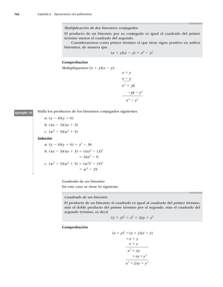 166 Capítulo 6 Operaciones con polinomios
Multiplicación de dos binomios conjugados
El producto de un binomio por su conjugado es igual al cuadrado del primer
término menos el cuadrado del segundo.
Consideraremos como primer término el que tiene signo positivo en ambos
binomios, de manera que
(x 1 y)(x 2 y) 5 x2
2 y2
.
Comprobación
Multipliquemos (x 1 y)(x 2 y):
2 2
x y
x y
x xy
xy y
x y
1
2
1
2
2
2
2 2
Halla los productos de los binomios conjugados siguientes.
a. (y 2 6)(y 1 6)
b. (4x 2 3)(4x 1 3)
c. (w2
2 5)(w2
1 5)
Solución
a. (y 2 6)(y 1 6) 5 y2
2 36
b. (4x 2 3)(4x 1 3) 5 (4x)2
2 (3)2
5 16x2
2 9
c. (w2
2 5)(w2
1 5) 5 (w2
)2
2 (5)2
5 w6
2 25
Ejemplo 10
Cuadrado de un binomio
En este caso se tiene lo siguiente.
Cuadrado de un binomio
El producto de un binomio al cuadrado es igual al cuadrado del primer término,
más el doble producto del primer término por el segundo, más el cuadrado del
segundo término, es decir
(x 1 y)2
5 x2
1 2xy 1 y2
Comprobación
x x
1 1
1 1
5 1
1 1
1 5
( ) ( )( )
x y x y x y
x y
x y
x xy
xy y
y y
1
1
2
2
2
2
2 2
 
