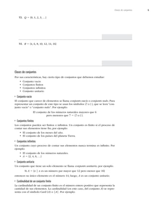 5
Clases de conjuntos
13. Q 5



y^
14. R 5





^
Clases de conjuntos
1PSTVTDBSBDUFSÓTUJDBT
IBZDJFSUPUJQPEFDPOKVOUPTRVFEFCFNPTFTUVEJBS
t $POKVOUPWBDÓP
t $POKVOUPTmOJUPT
t $POKVOUPTJOmOJUPT
t $POKVOUPVOJUBSJP
Conjunto vacío
El conjunto que carece de elementos se llama conjunto vacío o conjunto nulo1BSB
SFQSFTFOUBSVODPOKVOUPEFFTUFUJQPTFVTBOMPTTÓNCPMPT[ o { }, que se leen “con-
KVOUPWBDÓPwPiDPOKVOUPOVMPw1PSFKFNQMP
El conjunto de los números naturales mayores que 6
pero menores que 7 5 [P^
Conjuntos ﬁnitos
-PTDPOKVOUPTQVFEFOTFSmOJUPTPJOmOJUPT6ODPOKVOUPFTmOJUPTJFMQSPDFTPEF
contar sus elementos tiene ﬁn; por ejemplo:
t MDPOKVOUPEFMPTNFTFTEFMB×P
t MDPOKVOUPEFMPTQBÓTFTEFMQMBOFUB5JFSSB
Conjuntos inﬁnitos
6ODPOKVOUPDVZPQSPDFTPEFDPOUBSTVTFMFNFOUPTOVODBUFSNJOBFTJOmOJUP1PS
ejemplo:
t MDPOKVOUPEFMPTOÞNFSPTOBUVSBMFT
t A 5


y^
Conjunto unitario
Un conjunto que tiene un solo elemento se llama conjunto unitario; por ejemplo:
Si A 5 {x | xFTVOOÞNFSPQBSNBZPSRVFQFSPNFOPSRVF^
FOUPODFTTVÞOJDPFMFNFOUPFTFMOÞNFSPMVFHP
AFTVODPOKVOUPVOJUBSJP
Cardinalidad de un conjunto ﬁnito
-BDBSEJOBMJEBEEFVODPOKVOUPmOJUPFTFMOÞNFSPFOUFSPQPTJUJWPRVFSFQSFTFOUBMB
DBOUJEBEEFTVTFMFNFOUPT-BDBSEJOBMJEBE	FOFTUFDBTP
EFMDPOKVOUPA
TFSFQSF-
TFOUBDPOFMTÓNCPMP$BSE	A
P]A]1PSFKFNQMP
 