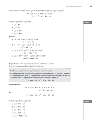 167
Operaciones con polinomios
Veamos el caso particular en que el número literal y tenga signo negativo.
(x 2 y)2
5 x2
1 2(x)(2y) 1 (2y)2
(x 2 y)2
5 x2
2 2xy 1 y2
Halla los productos siguientes
a. (n 1 6)2
b. (y 2 4)2
c. (3y 1 2x)2
d. (8a 2 3b)2
Solución
a. (n 1 6)2
5 (n)2
1 2(n)(6) 1 (6)2
5 n2
1 12n 1 36
b. (y 2 4)2
5 (y)2
1 2(y)(24) 1 (24)2
5 y2
2 8y 1 16
c. (3y 1 2x)2
5 (3y)2
1 2(3y)(2x) 1 (2x)2
5 9y2
1 12xy 1 4x2
d. (8a 2 3b)2
5 (8a)2
1 2(8a)(23b) 1 (23b)2
5 64a2
2 48ab 1 9b2
Ejemplo 11
El producto de dos binomios que tienen un término común
En este producto notable se tiene lo siguiente:
Producto de dos binomios que tienen un término común
El producto de dos binomios que tienen un término común es igual al cuadrado
del término común, más el producto del término común por la suma de los no
comunes, más el producto de los términos no comunes, es decir
(x 1 a)(x 1 b) 5 x2
1 x(a 1 b) 1 ab
Comprobación
(x 1 a)(x 1 b) 5 x(x 1 b) 1 a(x 1 b)
5 x2
1 bx 1 ax 1 ab
Así
(x 1 a)(x 1 b) 5 x2
1 x(a 1 b) 1 ab
Halla los productos siguientes
a. (x 1 9)(x 1 3)
b. (y 1 7)(y 2 3)
c. (a 1 2)(a 2 9)
d. (b 2 6)(b 2 4)
e. (3a 1 7)(3a 1 2)
Ejemplo 12
 