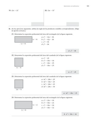 171
d. y2
2 36
a. x2
2 25
a. 4x2
1 20x 1 25
b. x2
1 10x 1 24
Operaciones con polinomios
19. (2x 1 3)3
20. (3x 2 5)3
II. En los ejercicios siguientes, utiliza la regla de los productos notables correspondientes. (Elige
la opción correcta.)
21. Determina la expresión polinomial del área del rectángulo de la ﬁgura siguiente.
a. y2
2 12y 1 36
b. y2
2 12y 2 36
c. y2
1 36
d. y2
2 36
22. Determina la expresión polinomial del área del cuadrado de la ﬁgura siguiente.
a. x2
2 25
b. x2
1 10x 1 10
c. x2
2 10x 2 25
d. x2
2 10x 1 25
23. Determina la expresión polinomial del área del cuadrado de la ﬁgura siguiente.
a. 4x2
1 20x 1 25
b. 4x2
1 10x 1 25
c. 2x2
1 20x 1 25
d. 4x2
1 20x 1 10
24. Determina la expresión polinomial del área del rectángulo de la ﬁgura siguiente.
a. x2
1 24x 1 10
b. x2
1 10x 1 24
c. x2
1 10x 1 10
d. x2
1 10x 1 12
(y 1 6)
(y 2 6)
(x 2 5)
(2x 1 5)
(x 1 6)
(x 1 4)
 