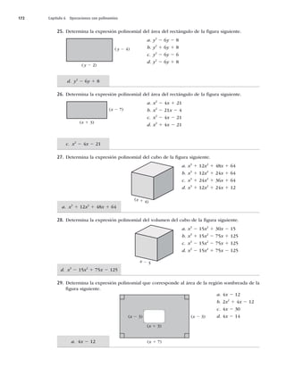 172 Capítulo 6 Operaciones con polinomios
a. 4x 2 12
d. x3
2 15x2
1 75x 2 125
a. x3
1 12x2
1 48x 1 64
c. x2
2 4x 2 21
d. y2
2 6y 1 8
25. Determina la expresión polinomial del área del rectángulo de la ﬁgura siguiente.
a. y2
2 6y 2 8
b. y2
1 6y 1 8
c. y2
2 6y 2 6
d. y2
2 6y 1 8
26. Determina la expresión polinomial del área del rectángulo de la ﬁgura siguiente.
a. x2
2 4x 1 21
b. x2
2 21x 2 4
c. x2
2 4x 2 21
d. x2
1 4x 2 21
27. Determina la expresión polinomial del cubo de la ﬁgura siguiente.
a. x3
1 12x2
1 48x 1 64
b. x3
1 12x2
1 24x 1 64
c. x3
1 24x2
1 36x 1 64
d. x3
1 12x2
1 24x 1 12
28. Determina la expresión polinomial del volumen del cubo de la ﬁgura siguiente.
a. x3
2 15x2
1 30x 2 15
b. x3
1 15x2
2 75x 1 125
c. x3
2 15x2
2 75x 1 125
d. x3
2 15x2
1 75x 2 125
29. Determina la expresión polinomial que corresponde al área de la región sombreada de la
ﬁgura siguiente.
a. 4x 2 12
b. 2x2
1 4x 2 12
c. 4x 2 30
d. 4x 2 14
(y 2 2)
(y 2 4)
(x 1 3)
(x 2 7)
x 2 5
(x 1 4)
(x 2 3) (x 2 3)
(x 1 3)
(x 1 7)
 