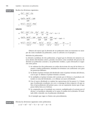 174 Capítulo 6 Operaciones con polinomios
Realiza las divisiones siguientes:
a.
15 12 6
3
3 2
x x x
x
2 1
b.
12 8 2
2
3 2 2
a b a b ab
ab
2 2
c.
6 4 8
2
3 2 2 3 3
2 3
x y x y xy
x y
2 2
2
Solución
a.
15 12 6
3
15
3
12
3
6
3
5 4 2
3 2 3 2
2
x x x
x
x
x
x
x
x
x
x x
2 1
5 2 1 5 2 1
b.
12 8 2
2
12
2
8
2
2
2
6
3 2 2 3 2 2
2
a b a b ab
ab
a b
ab
a b
ab
ab
ab
a
2 2
5 2 2 5 2
2 2
4 1
ab
c.
6 4 8
2
6
2
4
2
3 2 2 3 3
2 3
3 2
2 3
2 3
2 3
x y x y xy
x y
x y
x y
x y
x y
2 2
2
5
2
2
2
2
8
8
2
3
2
4
3
2 3
xy
x y
x
y x
2
52 1 1
Ejemplo 15
Observa de nuevo que la división de un polinomio entre un monomio no siem-
pre da como resultado un polinomio, como se advierte en el ejemplo c.
División de polinomios
La división euclidiana de dos polinomios, al igual que la división de números en-
teros dentro del dominio entero, permite encontrar como resultado del proceso de
división un polinomio cociente y un polinomio residuo, y para efectuarla se segui-
rán estos pasos:
1. Se ordenan los dos polinomios en orden decreciente de una de las letras co-
munes a ambos polinomios, incluidos los términos con coeﬁciente cero para
las potencias faltantes.
2. Se divide el primer término del dividendo entre el primer término del divisor,
con lo que se obtiene el primer término cociente.
3. Se multiplica el primer término del cociente por el divisor y el producto ob-
tenido se resta del dividendo, y se obtiene un nuevo dividendo.
4. Con el nuevo dividendo se repiten las operaciones de los pasos 2 y 3 hasta
que el polinomio resultante sea cero o contenga la letra respecto a la que se
hizo el procedimiento del primer paso, con un exponente menor que el que
posee dicha letra en el divisor.
5. Se comprueba que el resultado sea correcto, multiplicando el cociente por el
divisor y al producto obtenido se le suma el residuo de la división. El resul-
tado debe coincidir con el polinomio dividendo.
En el ejemplo que sigue se ilustra este procedimiento.
Efectúa las divisiones siguientes entre polinomios.
a. (x4
1 6x2
2 5x3
2 7x 1 4) 4 (x2
2 3x 1 6)
Ejemplo 16
 
