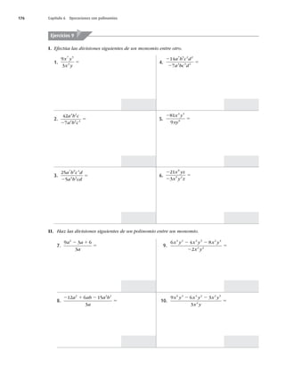 176 Capítulo 6 Operaciones con polinomios
I. Efectúa las divisiones siguientes de un monomio entre otro.
Ejercicios 9
1.
9
3
7 5
3
x y
x y
5
2.
42
7
4 2
2 2 4
a b c
a b c
2
5
3.
25
5
7 9 4
4 3
a b c d
a b cd
2
5
4.
2
2
5
14
7
7 5 2 2
3 3 2
a b c d
a bc d
5.
2
5
81
9
3 5
6
x y
xy
6.
2
2
5
21
3
8
5 2
x yz
x y z
II. Haz las divisiones siguientes de un polinomio entre un monomio.
7.
9 3 6
3
2
a a
a
2 1
5
8.
2 1 2
5
12 6 15
3
2 2 2
a ab a b
a
9.
6 4 8
2
4 2 3 3 2 4
2 2
x y x y x y
x y
2 2
2
5
10.
9 6 3
3
6 3 4 2 2 5
2
x y x y x y
x y
2 2
5
 