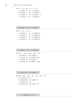 178 Capítulo 6 Operaciones con polinomios
15. (x3
2 7x2
1 14x 2 1) 4 (x 2 4)
a. cociente: x2
2 3x 2 2, residuo 5
b. cociente: x2
2 3x 1 2, residuo 7
c. cociente: x2
1 3x 1 2, residuo 29
d. cociente: x2
2 3x 2 2, residuo 9
16. (x3
1 27) 4 (x 1 3)
a. cociente: x2
2 3x 2 9, residuo 0
b. cociente: x2
2 3x 2 9, residuo 54
c. cociente: x2
2 3x 1 9, residuo 54
d. cociente: x2
2 3x 1 9, residuo 0
17. 36x3
2 73x2
y 1 35xy2
4 (9x2
2 7xy)
a. cociente: 4x 2 5y, residuo: 0
b. cociente: 4x 2 5y, residuo: 70xy
c. cociente: 4x 1 5y, residuo: 0
d. cociente: 4x 1 5y residuo 270xy
18. (8x3
1 2x2
y 2 8xy2
2 2y3
4 (4x2
2 3xy 2 y2
)
a. cociente: 2x 2 2y
b. cociente: 2x 2 2y, residuo 4y2
c. cociente: 2x 1 2y
d. cociente: 2x 2 2y, residuo 24y2
b. cociente: x2
2 3x 1 2, residuo 7
d. cociente: x2
2 3x 1 9, residuo 0
a. cociente: 4x 2 5y, residuo: 0
c. cociente: 2x 1 2y
 