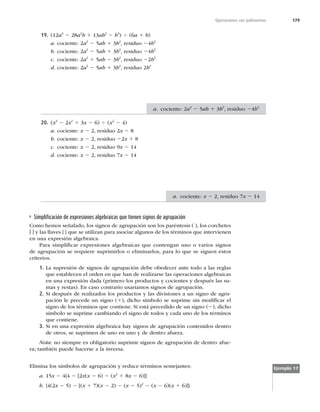 179
Operaciones con polinomios
19. (12a3
2 28a2
b 1 13ab2
2 b3
) 4 (6a 1 b)
a. cociente: 2a2
2 5ab 1 3b2
, residuo 24b2
b. cociente: 2a2
2 5ab 1 3b2
, residuo 24b2
c. cociente: 2a2
1 5ab 2 3b2
, residuo 22b2
d. cociente: 2a2
2 5ab 1 3b2
, residuo 2b2
20. (x3
2 2x2
1 3x 2 6) 4 (x2
2 4)
a. cociente: x 2 2, residuo 2x 2 8
b. cociente: x 2 2, residuo 22x 1 8
c. cociente: x 2 2, residuo 9x 2 14
d. cociente: x 2 2, residuo 7x 2 14
Simpliﬁcación de expresiones algebraicas que tienen signos de agrupación
Como hemos señalado, los signos de agrupación son los paréntesis ( ), los corchetes
[ ] y las llaves { } que se utilizan para asociar algunos de los términos que intervienen
en una expresión algebraica.
Para simpliﬁcar expresiones algebraicas que contengan uno o varios signos
de agrupación se requiere suprimirlos o eliminarlos, para lo que se siguen estos
criterios.
1. La supresión de signos de agrupación debe obedecer ante todo a las reglas
que establecen el orden en que han de realizarse las operaciones algebraicas
en una expresión dada (primero los productos y cocientes y después las su-
mas y restas). En caso contrario usaríamos signos de agrupación.
2. Si después de realizados los productos y las divisiones a un signo de agru-
pación le precede un signo (1), dicho símbolo se suprime sin modiﬁcar el
signo de los términos que contiene. Si está precedido de un signo (2), dicho
símbolo se suprime cambiando el signo de todos y cada uno de los términos
que contiene.
3. Si en una expresión algebraica hay signos de agrupación contenidos dentro
de otros, se suprimen de uno en uno y de dentro afuera.
Nota: no siempre es obligatorio suprimir signos de agrupación de dentro afue-
ra; también puede hacerse a la inversa.
Ejemplo 17
Elimina los símbolos de agrupación y reduce términos semejantes:
a. 15x 2 4{4 2 [2x(x 2 6) 2 (x2
1 8x 2 6)]}
b. {4(2x 2 5) 2 [(x 1 7)(x 2 2) 2 (x 2 5)2
2 (x 2 6)(x 1 6)]}
a. cociente: 2a2
2 5ab 1 3b2
, residuo 24b2
a. cociente: x 2 2, residuo 7x 2 14
 
