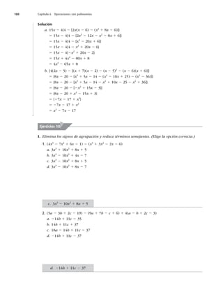 180 Capítulo 6 Operaciones con polinomios
Solución
a. 15x 2 4{4 2 [2x(x 2 6) 2 (x2
1 8x 2 6)]}
5 15x 2 4{4 2 [2x2
2 12x 2 x2
2 8x 1 6]}
5 15x 2 4{4 2 [x2
2 20x 1 6]}
5 15x 2 4{4 2 x2
1 20x 2 6}
5 15x 2 4{2x2
1 20x 2 2}
5 15x 1 4x2
2 80x 1 8
5 4x2
2 65x 1 8
b. {4(2x 2 5) 2 [(x 1 7)(x 2 2) 2 (x 2 5)2
2 (x 2 6)(x 1 6)]}
5 {8x 2 20 2 [x2
1 5x 2 14 2 (x2
2 10x 1 25) 2 (x2
2 36)]}
5 {8x 2 20 2 [x2
1 5x 2 14 2 x2
1 10x 2 25 2 x2
1 36]}
5 {8x 2 20 2 [2x2
1 15x 2 3]}
5 {8x 2 20 1 x2
2 15x 1 3}
5 {27x 2 17 1 x2
}
5 27x 2 17 1 x2
5 x2
2 7x 2 17
I. Elimina los signos de agrupación y reduce términos semejantes. (Elige la opción correcta.)
1. (4x3
2 7x2
1 6x 2 1) 2 (x3
1 3x2
2 2x 2 6)
a. 3x3
1 10x2
1 8x 1 5
b. 3x3
2 10x2
1 4x 2 7
c. 3x3
2 10x2
1 8x 1 5
d. 3x3
2 10x2
1 8x 2 7
2. (5a 2 3b 1 2c 2 19) 2 (9a 1 7b 2 c 1 6) 1 4(a 2 b 1 2c 2 3)
a. 214b 1 11c 2 35
b. 14b 1 11c 1 37
c. 18a 2 14b 1 11c 2 37
d. 214b 1 11c 2 37
Ejercicios 10
c. 3x3
2 10x2
1 8x 1 5
d. 214b 1 11c 2 37
 