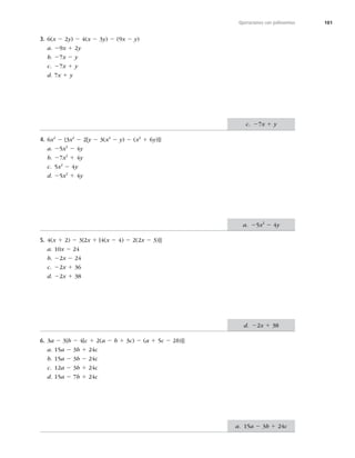 181
Operaciones con polinomios
3. 6(x 2 2y) 2 4(x 2 3y) 2 (9x 2 y)
a. 29x 1 2y
b. 27x 2 y
c. 27x 1 y
d. 7x 1 y
4. 6x2
2 {3x2
2 2[y 2 3(x2
2 y) 2 (x2
1 6y)]}
a. 25x2
2 4y
b. 27x2
1 4y
c. 5x2
2 4y
d. 25x2
1 4y
5. 4(x 1 2) 2 3{2x 1 [4(x 2 4) 2 2(2x 2 3)]}
a. 10x 2 24
b. 22x 2 24
c. 22x 1 36
d. 22x 1 38
6. 3a 2 3{b 2 4[c 1 2(a 2 b 1 3c) 2 (a 1 5c 2 2b)]}
a. 15a 2 3b 1 24c
b. 15a 2 3b 2 24c
c. 12a 2 3b 1 24c
d. 15a 2 7b 1 24c
c. 27x 1 y
a. 25x2
2 4y
d. 22x 1 38
a. 15a 2 3b 1 24c
 