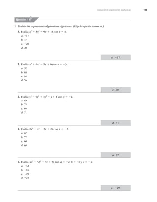 183
Evaluación de expresiones algebraicas
I. Evalúa las expresiones algebraicas siguientes. (Elige la opción correcta.)
1. Evalúa x3
2 3x2
2 9x 1 10 con x 5 3.
a. 217
b. 17
c. 220
d. 20
2. Evalúa x3
1 6x2
2 9x 1 6 con x 5 23.
a. 52
b. 68
c. 60
d. 56
3. Evalúa y4
2 5y3
1 3y2
2 y 1 1 con y 5 22.
a. 69
b. 75
c. 66
d. 71
4. Evalúa 2x4
2 x3
2 2x 1 23 con x 5 22.
a. 67
b. 72
c. 60
d. 65
5. Evalúa 4a3
2 5b2
2 7c 1 20 con a 5 22, b 5 23 y c 5 24.
a. 232
b. 216
c. 229
d. 225
Ejercicios 11
a. 217
c. 60
d. 71
a. 67
c. 229
 