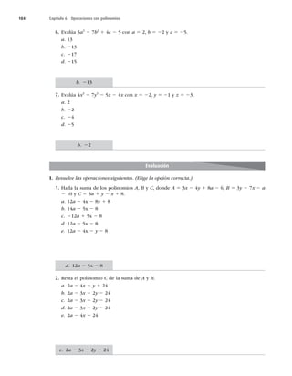 184 Capítulo 6 Operaciones con polinomios
6. Evalúa 5a3
2 7b2
1 4c 2 5 con a 5 2, b 5 22 y c 5 25.
a. 13
b. 213
c. 217
d. 215
7. Evalúa 4x3
2 7y3
2 5z 2 4x con x 5 22, y 5 21 y z 5 23.
a. 2
b. 22
c. 24
d. 25
Evaluación
I. Resuelve las operaciones siguientes. (Elige la opción correcta.)
1. Halla la suma de los polinomios A, B y C, donde A 5 3x 2 4y 1 8a 2 6, B 5 3y 2 7x 2 a
2 10 y C 5 5a 1 y 2 x 1 8.
a. 12a 2 4x 2 8y 1 8
b. 14a 2 5x 2 8
c. 212a 1 5x 2 8
d. 12a 2 5x 2 8
e. 12a 2 4x 2 y 2 8
2. Resta el polinomio C de la suma de A y B.
a. 2a 2 4x 2 y 1 24
b. 2a 2 3x 1 2y 2 24
c. 2a 2 3x 2 2y 2 24
d. 2a 2 3x 1 2y 2 24
e. 2a 2 4x 2 24
b. 213
b. 22
d. 12a 2 5x 2 8
c. 2a 2 3x 2 2y 2 24
 