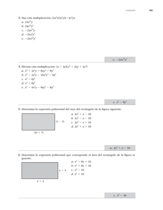 185
Evaluación
3. Haz esta multiplicación: (2x4
)(3x3
y)(24x3
y).
a. 24x10
y
b. 24x10
y2
c. 224x10
y
d. 224x9
y2
e. 224x10
y2
4. Efectúa esta multiplicación: (x 2 2y)(x2
1 2xy 1 4y2
)
a. x3
1 4x2
y 1 8xy2
2 8y3
b. x3
2 4x2
y 2 16x2
y2
2 8y3
c. x3
2 8y3
d. x3
1 8y3
e. x3
2 4x2
y 2 8xy2
2 8y3
5. Determina la expresión polinomial del área del rectángulo de la ﬁgura siguiente.
a. 2x2
1 x 2 10
b. 2x2
2 x 2 10
c. 2x2
2 x 1 10
d. 2x2
1 x 1 10
6. Determina la expresión polinomial que corresponde al área del rectángulo de la ﬁgura si-
guiente.
a. x2
2 8x 1 16
b. x2
1 8x 1 16
c. x2
2 16
d. x2
1 16
(x 2 2)
(2x 1 5)
x 2 4
x 1 4
e. 224x10
y2
c. x3
2 8y3
a. 2x2
1 x 2 10
c. x2
2 16
 