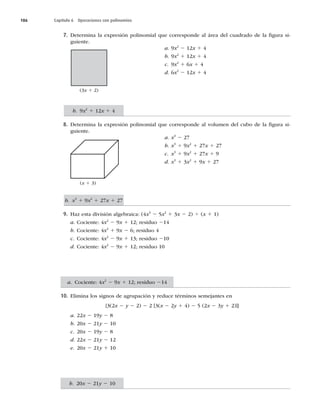186 Capítulo 6 Operaciones con polinomios
7. Determina la expresión polinomial que corresponde al área del cuadrado de la ﬁgura si-
guiente.
a. 9x2
2 12x 1 4
b. 9x2
1 12x 1 4
c. 9x2
1 6x 1 4
d. 6x2
2 12x 1 4
8. Determina la expresión polinomial que corresponde al volumen del cubo de la ﬁgura si-
guiente.
a. x3
2 27
b. x3
1 9x2
1 27x 1 27
c. x3
1 9x2
1 27x 1 9
d. x3
1 3x2
1 9x 1 27
9. Haz esta división algebraica: (4x3
2 5x2
1 3x 2 2) 4 (x 1 1)
a. Cociente: 4x2
2 9x 1 12; residuo 214
b. Cociente: 4x2
1 9x 2 6; residuo 4
c. Cociente: 4x2
2 9x 1 13; residuo 210
d. Cociente: 4x2
2 9x 1 12; residuo 10
10. Elimina los signos de agrupación y reduce términos semejantes en
{3(2x 2 y 2 2) 2 2 [3(x 2 2y 1 4) 2 5 (2x 2 3y 1 2)]}
a. 22x 2 19y 2 8
b. 20x 2 21y 2 10
c. 20x 2 19y 2 8
d. 22x 2 21y 2 12
e. 20x 2 21y 1 10
(3x 1 2)
(x 1 3)
b. 9x2
1 12x 1 4
b. x3
1 9x2
1 27x 1 27
b. 20x 2 21y 2 10
a. Cociente: 4x2
2 9x 1 12; residuo 214
 