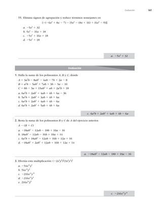 187
Evaluación
11. Elimina signos de agrupación y reduce términos semejantes en
{2(26x2
1 8x 2 7) 2 [5x2
2 (8x 1 16) 1 (6x2
2 9)]}
a. 25x2
1 32
b. 5x2
2 16x 1 18
c. 25x2
1 16x 1 18
d. 25x2
1 18
Evaluación
1. Halla la suma de los polinomios A, B y C, donde
A 5 3a2
b 2 8ab2
2 4ab 2 7b 1 2a 2 8
B 5 a2
b 2 5ab2
1 7ab 1 3b 2 5a 2 10
C 5 8b 2 3a 1 15ab2
1 ab 1 2a2
b 1 18
a. 6a2
b 1 2ab2
1 4ab 1 4b 1 6a 2 36
b. 5a2
b 1 2ab2
1 3ab 1 4b 1 6a
c. 6a2
b 1 2ab2
1 4ab 1 4b 2 6a
d. 6a2
b 1 2ab2
1 5ab 1 4b 1 6a
2. Resta la suma de los polinomios B y C de A del ejercicio anterior.
A 2 (B 1 C)
a. 218ab2
2 12ab 2 18b 1 10a 2 16
b. 18ab2
2 12ab 2 16b 1 10a 1 14
c. 6a2
b 1 18ab2
2 12ab 1 16b 1 12a 1 16
d. 218ab2
1 2ab2
1 12ab 1 16b 1 12a 1 14
3. Efectúa esta multiplicación: (22x2
y3
)3
(3x2
y2
)3
a. 254x12
y9
b. 54x12
y9
c. 2216x12
y15
d. 2216x12
y9
e. 216x12
y9
a. 25x2
1 32
c. 2216x12
y15
c. 6a2
b 1 2ab2
1 4ab 1 4b 2 6a
a. 218ab2
2 12ab 2 18b 1 10a 2 16
 