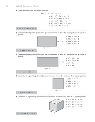 188 Capítulo 6 Operaciones con polinomios
4. Haz la multiplicación algebraica siguiente.
(3x2
2 x 1 2)(2x2
1 x 2 3)
a. 6x4
1 x3
2 6x2
1 5x 2 6
b. 6x4
1 x3
2 14x2
1 x 1 6
c. 6x4
2 5x3
1 14x2
1 5x 2 6
d. 6x4
2 8x3
2 10x2
2 7x 1 6
e. 6x4
1 x3
2 8x2
1 x 1 6
5. Determina la expresión polinomial que corresponde al área del rectángulo de la ﬁgura si-
guiente.
a. 15n2
2 2n 2 8
b. 15n2
1 2n 1 2
c. 15n2
1 2n 2 8
d. 15n2
1 2n 1 8
6. Determina la expresión polinomial que corresponde al área del rectángulo de la ﬁgura si-
guiente.
a. x2
2 12x 2 36
b. x2
2 12x 1 36
c. x2
2 36
d. x2
1 36
7. Determina la expresión polinomial que corresponde al área del cuadrado de la ﬁgura siguiente.
a. 25x2
2 10x 1 4
b. 25x2
2 20x 2 4
c. 25x2
1 20x 1 4
d. 25x2
2 20x 1 4
8. Determina la expresión polinomial que corresponde al volumen del cubo de la ﬁgura siguiente.
a. x3
2 6x2
1 12x 2 8
b. x3
1 3x2
1 12x 1 6
c. x3
2 6x2
1 12x 2 6
d. x3
2 6x2
2 12x 1 8
(5n 1 4)
(3n 2 2)
(x 1 6)
(x 2 6)
(5x 2 2)
(x 2 2)
e. 6x4
1 x3
2 8x2
1 x 1 6
c. 15n2
1 2n 2 8
c. x2
2 36
d. 25x2
2 20x 1 4
a. x3
2 6x2
1 12x 2 8
 
