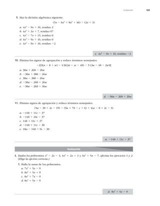 189
Evaluación
9. Haz la división algebraica siguiente.
(5x 2 6x2
1 8x3
1 46) 4 (2x 1 3)
a. 4x2
2 9x 1 16, residuo 2
b. 4x2
1 3x 1 7, residuo 67
c. 4x2
2 7x 1 15, residuo 0
d. 4x2
2 9x 1 16, residuo 0
e. 4x2
2 9x 1 16, residuo 22
10. Elimina los signos de agrupación y reduce términos semejantes.
22{3(a 2 b 1 w) 2 4 [6(2a 2 w 2 4b) 2 5 (3a 2 4b 2 2w)]}
a. 30a 1 26b 2 26w
b. 230a 1 38b 2 26w
c. 30a 2 38b 2 26w
d. 230a 2 26b 1 26w
e. 230a 2 26b 1 36w
11. Elimina signos de agrupación y reduce términos semejantes.
(5a 2 3b 1 2c 2 19) 2 (9a 1 7b 2 c 1 6) 1 4(a 2 b 1 2c 2 3)
a. 214b 1 11c 2 37
b. 214b 1 10c 2 37
c. 14b 1 11c 1 37
d. 214b 1 11c 2 30
e. 18a 2 14b 1 9c 2 30
Evaluación
I. Dados los polinomios x2
2 2x 2 3, 4x2
1 2x 1 1 y 3x2
1 5x 2 7, efectúa los ejercicios 1 y 2.
(Elige la opción correcta.)
1. Halla la suma de los polinomios.
a. 7x2
1 5x 2 9
b. 8x2
1 5x 1 9
c. 8x2
1 7x 2 9
d. 8x2
1 5x 2 9
e. 4x2
2 9x 1 16, residuo 22
d. 230a 2 26b 1 26w
a. 214b 1 11c 2 37
d. 8x2
1 5x 2 9
 